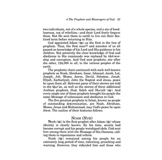 4 The Prophets and Messengers ofGod 33 
two individuals, not of a whole species, and a sin of heedlessness, not of rebellion-and their Lord freely forgave them. But He sent them to earth to live out their destined term before returning to Him. 
God appointed Adam (~) as the first in the line of prophets. Thus, the first man22 and ancestor of us all passed on knowledge ofhis Lord and His guidance to his children. But presently the clear knowledge of God and obedience to His commands was replaced by idol-worship and corruption. And God sent prophets, one after the other, 124,000 in all, to the various peoples of the earth. 
The prophetic chain continued with such well-known prophets as Noah, Abraham, Isaac, Ishmael, Jacob, Lot, Joseph, Job, Moses, Aaron, David, Solomon, Jonah, Elijah, Zachariyah, John the Baptist and Jesus, peace be upon them all. Relevant parts oftheir stories are told in the Qur'an, as well as the stories of three additional Arabian prophets, Hud, Saleh and Shu'aib ($I). And every single one of these prophets brought his people the same Message of submission and obedience to God. 
The five greatest prophets in Islam, known as people of outstanding determination, are Noah, Abraham, Moses, Jesus and Muhammad, may God's peace be upon them. The outline of their histories follows. 
NOAH (NUH) 
Noah ($I) is the first prophet after Adam ($I) whose identity is clearly known. By his time, society had become corrupt and his people worshiped idols. God sent him among them with the Message ofHis Oneness, calling them to repentance and reform. 
Noah ($I) remained among his people for an extremely long period of time, exhorting, preaching and warning. However, they ridiculed him and those who  
