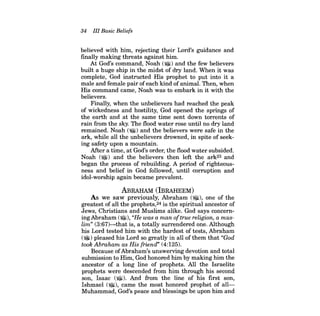 34 III Basic Beliefs 
believed with him, rejecting their Lord's guidance and fmally making threats against him. 
At God's command, Noah (~) and the few believers built a huge ship in the midst of dry land. When it was complete, God instructed His prophet to put into it a male and female pair ofeach kind of animal. Then, when His command came, Noah was to embark in it with the believers. 
Finally, when the unbelievers had reached the peak of wickedness and hostility, God opened the springs of the earth and at the same time sent down torrents of rain from the sky. The flood water rose until no dry land remained. Noah (~) and the believers were safe in the ark, while all the unbelievers drowned, in spite of seeking safety upon a mountain. 
After a time, at God's order, the flood water subsided. Noah (~) and the believers then left the ark23 and began the process of rebuilding. A period of righteousness and belief in God followed, until corruption and idol-worship again became prevalent. 
ABRAHAM (IBRAHEEM) 
As we saw previously, Abraham (~), one of the greatest of all the prophets,24 is the spiritual ancestor of Jews, Christians and Muslims alike. God says concerningAbraham (~), "He was a man oftrue religion, a muslim" (3:67)-that is, a totally surrendered one. Although his Lord tested him with the hardest of tests, Abraham ($!) pleased his Lord so greatly in all ofthem that "God took Abraham as His friend" (4:125). 
Because of Abraham's unswerving devotion and total submission to Him, God honored him by making him the ancestor of a long line of prophets. All the Israelite prophets were descended from him through his second son, Isaac (~). And from the line of his first son, Ishmael (~), came the most honored prophet of allMuhammad, God's peace and blessings be upon him and  