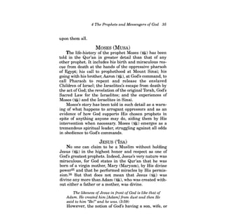 4 The Prophets and Messengers ofGod 35 
upon them all. 
MOSES (MuSA) 
The life-history of the prophet Moses (~) has been told in the Qur'an in greater detail than that of any other prophet. It includes his birth and miraculous rescue from death at the hands of the oppressive pharaoh of Egypt; his call to prophethood at Mount Sinai; his going with his brother, Aaron (~), at God's command, to call Pharaoh to repent and release the enslaved Children of Israel; the Israelites's escape from death by the act ofGod; the revelation ofthe original 'lbrah, God's Sacred Law for the Israelites; and the experiences of Moses (~) and the Israelites in Sinai. 
Moses's story has been told in such detail as a warning of what happens to arrogant oppressors and as an evidence of how God supports His chosen prophets in spite of anything anyone may do, aiding them by His intervention when necessary. Moses (~) emerges as a tremendous spiritual leader, struggling against all odds in obedience to God's commands. 
JESUS ('ISA) 
No one can claim to be a Muslim without holding Jesus (~) in the highest honor and respect as one of God's greatest prophets. Indeed, Jesus's very nature was miraculous, for God states in the Qur'an that he was born of a virgin mother, Mary (Maryam), by His divine power25 and that he performed miracles by His permission. 26 But that does not mean that Jesus (~) was divine any more than Adam (~), who was created without either a father or a mother, was divine. 
The likeness ofJesus in front ofGod is like that of Adam. He created him [Adam] from dust and then He said to him "Bet' and he was. (3:59) 
However, the notion of God's having a son, wife, or  