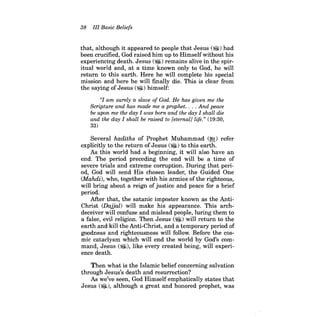 38 III Basic Beliefs 
that, although it appeared to people that Jesus (~) had been crucified, God raised him up to Himselfwithout his experiencing death. Jesus ($I) remains alive in the spiritual world and, at a time known only to God, he will return to this earth. Here he will complete his special mission and here he will finally die. This is clear from the saying of Jesus (~) himself: 
"I am surely a slave of God. He has given me the Scripture and has made me a prophet. . . . And peace be upon me the day I was born and the day I shall die and the day I shall be raised to [eternal] life." (19:30, 
33) 
Several hadiths of Prophet Muhammad (~) refer explicitly to the return ofJesus (~) to this earth. 
As this world had a beginning, it will also have an end. The period preceding the end will be a time of severe trials and extreme corruption. During that period, God will send His chosen leader, the Guided One (Mahdi), who, together with his armies ofthe righteous, will bring about a reign of justice and peace for a brief period. 
After that, the satanic imposter known as the AntiChrist (Dajjal) will make his appearance. This archdeceiver will confuse and mislead people, luring them to a false, evil religion. Then Jesus (~) will return to the earth and kill the Anti-Christ, and a temporary period of goodness and righteousness will follow. Before the cosmic cataclysm which will end the world by God's command' Jesus (~), like every created being, will experience death. 
Then what is the Islamic belief concerning salvation through Jesus's death and resurrection? As we've seen, God Himself emphatically states that Jesus (~), although a great and honored prophet, was  