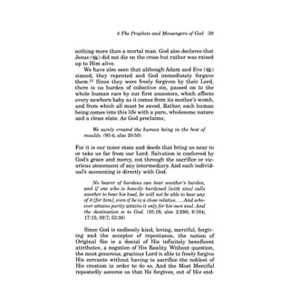 4 The Prophets and Messengers ofGod 39 
nothing more than a mortal man. God also declares that Jesus (~) did not die on the cross but rather was raised up to Him alive. 
We have also seen that although Adam and Eve (~) sinned, they repented and God immediately forgave them.31 Since they were freely forgiven by their Lord, there is no burden of collective sin, passed on to the whole human race by our first ancestors, which affects every newborn baby as it comes from its mother's womb, and from which all must be saved. Rather, each human being comes into this life with a pure, wholesome nature and a clean slate. As God proclaims, 
We surely created the human being in the best of moulds. (95:4; also 20:50) 
For it is our inner state and deeds that bring us near to or take us far from our Lord. Salvation is conferred by God's grace and mercy, not through the sacrifice or vicarious atonement of any intermediary. And each individual's accounting is directly with God. 
No bearer of burdens can bear another's burden, and if one who is heavily burdened [with sins} calls another to bear his load, he will not be able to bear any ofit [for him}, even ifhe is a close relative . ... And whoever attains purity attains it only for his own soul. And the destination is to God. (35:18; also 2:286; 6:164; 17:15; 39:7; 53:38) 
Since God is endlessly kind, loving, merciful, forgiving and the acceptor of repentance, the notion of Original Sin is a denial of His infinitely beneficent attributes, a negation of His Reality. Without question, the most generous, gracious Lord is able to freely forgive His servants without having to sacrifice the noblest of His creation in order to do so. And the Most Merciful repeatedly assures us that He forgives, out of His end  