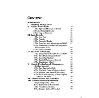 CONTENTS 
Introduction 
I Thinking Things Over 1 
5 The Hereafter-the Day of Judgment, 
5 The Birth Anniversary of the Prophet 
II Islam's World View 9 
1 The Age-Old Message of Islam 10 
2 Understanding Reality 10 
3 Arriving at Answers 12 
III Basic Beliefs 15 
1 The One God 15 
2 The Angels 24 
3 The Revealed Books 26 
4 The Prophets and Messengers of God 31 
Heaven and Hell 48 
6 The Divine Decree 59 
IV The Acts of Worship 69 
1 The Declaration of Faith (Shahadah) 70 
2 The Five Daily Prayers (SaZat) 71 
3 The Poor-Due (Zakat) 76 
4 The Fast of Ramadan (Siyam) 78 
5 The Pilgrimage (Hajj) 81 
V Islamic Festivals and Observances 83 
1 Friday (Jumah) 83 
2 The Two Festivals (Eids) 83 
3 The Night of Power (LaiZat aZ-Qadr) 86 
4 The Islamic New Year (Hijrah Day) 86 
(Moulid an-Nabi) 86 
VI Islamic Values and Qualities 87 
VII Islamic Rules and Behavior 95 
1 Regarding God's Laws 96 
2 The Permissible (HaZal) and 
the Prohibited (Haram) 96 
3 The Islamic Ru1es of Conduct 97 
v  
