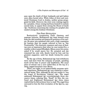 4 The Prophets and Messengers ofGod 41 
sons upon the death of their husbands and girl babies were often buried alive. While tribes of Jews and scattered Christians lived in Arabia, neither group propagated its faith. However, the Jews were waiting eagerly for a prophet, whose coming had been foretold in certain sacred texts, to appear from among the House of Jacob ('$I). Traditions concerning the coming of a prophet also existed among the Arabian Christians. 
THE FIRST REVELATION 
Instinctively recognizing God's Oneness and supreme holiness, Muhammad (~) kept himself away from the idol-worship and depraved practices of his society. He grew into manhood with such a high reputation for honesty that his people referred to him as "the Trustworthy." His character, manners and ways of dealing were so impressive that when he was twenty-five, a wealthy widow named Khadijah, fifteen years his senior, asked if he would marry her. He accepted and she remained his only wife, dearly loved by him and his greatest supporter, until her death twenty-five years later. 
By the age of forty, Muhammad (~) had withdrawn more and more from the company of people, spending much of his time in prayer and meditation. His usual place of retreat was a cave called Hira at the top of a steep, jagged mountain near Mecca. 
There, one night, in an indescribably awesome spiritual experience, Muhammad (~) was visited by a supernatural being. This, although he did not realize it, was the Angel of Revelation, Gabriel (~). The angel embraced Muhammad (~) overwhelmingly three successive times, ordering him, "Read!" At this, the confused and frightened Muhammad (~) three times replied that he did not know how to read. The angel then conveyed to him the first revelation of the Qur'an, saying,  