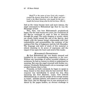 42 III Basic Beliefs 
Read,32 in the name of your Lord who createdcreated the human being from a clot. Read, and your Lord is the Most Generous, who taught by the pentaught the human being what he did not know. (96:1-5) 
And as the vision became more and more intense, the angel announced to Muhammad (~) that he was the Messenger of God. 
This, then, was how Muhammad's prophethood began. For the next twenty-two years, the revelations of the Qur'an continued to come to him at intervals through the angel. The early chapters or surahs, which are mostly found toward the end of the Qur'an, deal largely with the human being's relationship with God, responsibility and accountability, the certainty of the coming of the Day of Judgment, and the Life Hereafter. The language and style of much of this material is almost stunning in its power of expression and the impact it has upon the heart and mind ofthe reader. 
MUHAMMAD'S PROPHETHOOD 
At first Muhammad (~) was deeply alarmed and troubled by his overwhelming experience in the cave. Without any knowledge of earlier revealed religions or scriptures, he had no context in which to understand its meaning. But soon the angel returned with further revelations. Gradually Muhammad's role as messenger and prophet became clear to him. 
Presently, at God's command, he began to speak to those closest to him about what he had received. Their response was immediately to accept his way, thus becoming the first Muslims. Later, God ordered Muhammad (~) to call the people of his corrupt society to repent, abandon idolatry, and submit to and worship Him alone. But his Message was at once perceived as a threat by the pagan leaders, an obvious challenge to  