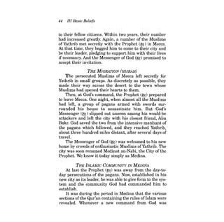 44 III Basic Beliefs 
to their fellow citizens. Within two years, their number had increased greatly. Again, a number of the Muslims ofYathrib met secretly with the Prophet (~) in Mecca. At that time, they begged him to come to their city and be their leader, pledging to support him with their lives ifnecessary. And the Messenger of God (~) promised to accept their invitation. 
THE MIGRATION (HIJRAH) 
The persecuted Muslims of Mecca left secretly for Yathrib in small groups. As discretely as possible, they made their way across the desert to the town whose Muslims had opened their hearts to them. 
Then, at God's command, the Prophet (~) prepared to leave Mecca. One night, when almost all the Muslims had left, a group of pagans armed with swords sur· rounded his house to assassinate him. But God's Messenger (~) slipped out unseen among his would·be attackers and left the city with his closest friend, Abu Bakr. God saved the two from the intensive manhunt of the pagans which followed, and they reached Yathrib, about three hundred miles distant, after several days of travel. 
The Messenger of God (~) was welcomed to his new home by crowds of enthusiastic Muslims ofYathrib. The city was soon renamed Medinat an-Nabi, the City of the Prophet. We know it today simply as Medina. 
THE ISLAMIC COMMUNITY IN MEDINA 
At last the Prophet (~) was away from the day-today persecutions of the pagans. Now, established in his new city as its leader, he was able to give form to the system and the community God had commanded him to establish. 
It was during the period in Medina that the various sections of the Qur'an containing the rules ofIslam were revealed. Whenever a new command from God was  
