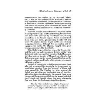 4 The Prophets and Messengers of God 45 
transmitted to the Prophet (~) by the angel Gabriel (~), it was put into practice by the Muslims as soon as they heard the verses from the Prophet's lips. And now, in addition to laws and injunctions relating to worship and human interaction, God addressed the social, economic and international affairs ofthe Muslim community (ummah). 
However, even in Medina there was no peace for the Messenger of God (~) and his community, for they were now repeatedly harassed by the threats and military expeditions of the Meccan pagans. Within Medina itself, there were also hostile groups ready to side with and assist the enemy. Several major battles and military campaigns followed. Although few in number and illequipped for battle, the Muslims fought with great courage, empowered by their faith. 
With God's help, within ten years, the Prophet (~) and the believers had won various decisive military and diplomatic victories over their enemies. God's Messenger (~) then entered the city of Mecca, from which he had fled several years earlier under threat of his life, as the spiritual and temporal leader of its people, who accepted Islam as a body. 
Instead of reproaching or taking revenge upon those who had persecuted him so cruelly, he forgave even his most bitter enemies. Thus, the "opening" of Mecca took place peacefully. The Prophet (~) then entered the Kabah and with his own hands destroyed all the idols which had been placed there by the pagans. Once again the sacred House was purified for the worship of God, the Praised and Exalted, alone. And soon afterwards, God sent down the final revelation of the Qur'an: 
This day I have perfected your religion for you and completed My favor upon you, and have chosen for you Islam as your religion. (5:3/5:4 in some translations)  