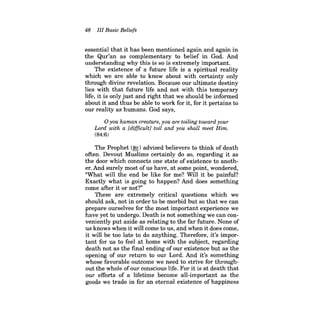 48 III Basic Beliefs 
essential that it has been mentioned again and again in the Qur'an as complementary to belief in God. And understanding why this is so is extremely important. 
The existence of a future life is a spiritual reality which we are able to know about with certainty only through divine revelation. Because our ultimate destiny lies with that future life and not with this temporary life, it is only just and right that we should be informed about it and thus be able to work for it, for it pertains to our reality as humans. God says, 
oyou human creature, you are toiling toward your Lord with a [difficult] toil and you shall meet Him. 
(84:6) 
The Prophet (~) advised believers to think of death often. Devout Muslims certainly do so, regarding it as the door which connects one state of existence to another. And surely most ofus have, at some point, wondered, "What will the end be like for me? Will it be painful? Exactly what is going to happen? And does something come after it or not?" 
These are extremely critical questions which we should ask, not in order to be morbid but so that we can prepare ourselves for the most important experience we have yet to undergo. Death is not something we can conveniently put aside as relating to the far future. None of us knows when it will come to us, and when it does come, it will be too late to do anything. Therefore, it's important for us to feel at home with the subject, regarding death not as the final ending of our existence but as the opening of our return to our Lord. And it's something whose favorable outcome we need to strive for throughout the whole of our conscious life. For it is at death that our efforts of a lifetime become all-important as the goods we trade in for an eternal existence of happiness  