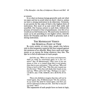 5 The Hereafter-the Day ofJudgment, Heaven and Hell 49 
or misery. 
Itis a fact we human beings generally seek out what we enjoy and try to avoid what we don't-that is, unless we have a strong motivation to do otherwise. Certainly, to act purely for the sake of God is the highest form of motivation. But most of us just aren't that noble and unselfish. Our human nature is such that, without the promise of reward or fear of punishment, very few of us would act as God wants us to. We need some incentive to cause us to act according to our higher selves. And the desire for Paradise and fear of Hell is precisely such a strong motivation. 
THE MATERIALIST VERSUS 
THE SPIRITUAL POINT OF VIEW 
In every society, at every time, people who believe only in this temporary material life have argued against the existence of an afterlife. Many have used such arguments as an excuse for doing whatever they like. The Qur'an is full of references to such people. 
And they say, "When we are bones and fragments, shall we really be resurrected again as a new creation?" Say, [0 Muhammad:] «[Yes,] even if you are stones or iron, or a created thing that is even greater than that in your estimation." They will say, "Who will bring us back to life?" Say: "The One who created you the first time. » Then they will shake their heads at you and say, "When will it be?" Say: «Perhaps it is near.» 
(17:49-51; also 17:98; 19:66-67; 34:7; 36:78-79; 37:1517) 
Those who disbelieve imagine that they will not be raised again. Say, [0 Muhammad:] «On the contrary, by my Lord! You shall be raised again, and then you will be informed ofwhat you did. And that is easy for my Lord." (64:7) 
The arguments of such people have no basis in logic,  