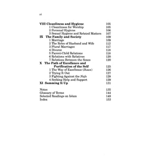vi 
VIII Cleanliness and Hygiene 105 
1 Cleanliness for Worship 105 
2 Personal Hygiene 106 
3 Sexual Hygiene and Related Matters 107 
IX The Family and Society 109 
1 Marriage 109 
2 The Roles of Husband and Wife 112 
3 Plural Marriages 117 
4 Divorce 118 
5 Parent-Child Relations 118 
6 Relations with Relatives 120 
7 Relations Between the Sexes 120 
X The Path of Excellence and 
Purification of the Self 125 
1 The Way of ExceUence (Ihsan) 126 
2 Trying It Out 127 
3 Fighting Against the Nafs 128 
4 Seeking Help and Support 129 
XI Summing It Up 131 
Notes 135 
Glossary of Terms 144 
Selected Readings on Islam 148 
Index 153 
 