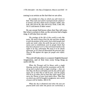 5 The Hereafter-the Day of Judgment, Heaven and Hell 51 
coming is as certain as the fact that we are alive. 
Be mindful of a Day on which you will return to God. Then each soul will be recompensed for whatever it earned, and they shall not be wronged. (2:281; also 2:48, 123; 3:9-10, 25, 185; 4:87; 6:12; 10:45, 11:08, 103; 
16:111 and dozens of other verses) 
No one except God knows when that Day will come. But what is certain is that, as the universe had a beginning, it will also have an end. 
The analogy of the life of this world is only like water. We send it down from the sky and then mingle it with the produce ofthe earth, from which people and cattle eat; until, when the earth has put on its ornaments and is embellished, and its people think that they have all power over it, Our command reaches it by night or by day, whereupon We cause it to be utterly destroyed, as ifit had not flourished the previous day. Thus do We explain the signs for people who reflect. 
(10:24) 
This end will take place in a manner frightful beyond imagination, and at that time every living thing on earth will die. 
When the Trumpet will be blown with a single blowing, and the earth and the mountains will be lifted up and crushed with a single crushing -then, on that Day, the Event will befall; and the sky will be split apart, for on that Day it will be torn, and the angels will be on its sides; and on that Day eight angels will carry the Throne ofyour Lord above them. That Day on which you will be brought to judgment, not a secret ofyours will be hidden. (69:13-18) 
When the sky is shattered and when the seas are poured forth and when the graves are overturned, a  