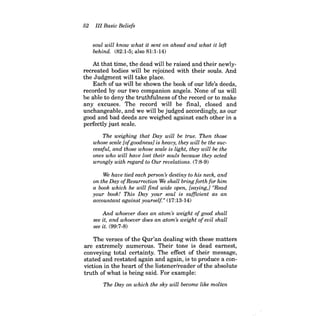 52 III Basic Beliefs 
soul will know what it sent on ahead and what it left behind. (82:1-5; also 81:1-14) 
At that time, the dead will be raised and their newlyrecreated bodies will be rejoined with their souls. And the Judgment will take place. 
Each of us will be shown the book of our life's deeds, recorded by our two companion angels. None of us will be able to deny the truthfulness of the record or to make any excuses. The record will be final, closed and unchangeable, and we will be judged accordingly, as our good and bad deeds are weighed against each other in a perfectly just scale. 
The weighing that Day will be true. Then those whose scale [of goodness] is heavy, they will be the successful, and those whose scale is light, they will be the ones who will have lost their souls because they acted wrongly with regard to Our revelations. (7:8-9) 
We have tied each person ~ destiny to his neck, and on the Day ofResurrection We shall bring forth for him a book which he will find wide open, [saying,] "Read your book! This Day your soul is sufficient as an accountant against yourself" (17:13-14) 
And whoever does an atom's weight ofgood shall see it, and whoever does an atom's weight ofevil shall see it. (99:7-8) 
The verses of the Qur'an dealing with these matters are extremely numerous. Their tone is dead earnest, conveying total certainty. The effect of their message, stated and restated again and again, is to produce a conviction in the heart of the listener/reader of the absolute truth of what is being said. For example: 
The Day on which the sky will become like molten  