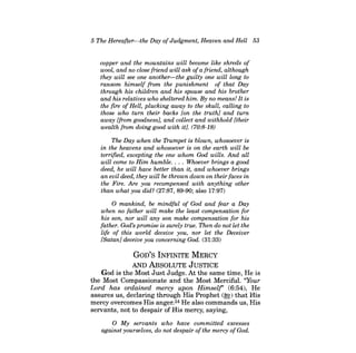 5 The Hereafter-the Day ofJudgment, Heaven and Hell 53 
copper and the mountains will become like shreds of wool, and no close friend will ask ofa friend, although they will see one another-the guilty one will long to ransom himself from the punishment of that Day through his children and his spouse and his brother and his relatives who sheltered him. By no means! It is the fire of Hell, plucking away to the skull, calling to those who turn their backs [on the truth] and turn away [from goodness], and collect and withhold [their wealth from doing good with it]. (70:8-18) 
The Day when the Trumpet is blown, whosoever is in the heavens and whosoever is on the earth will be terrified, excepting the one whom God wills. And all will come to Him humble . ... Whoever brings a good deed, he will have better than it, and whoever brings an evil deed, they will be thrown down on their faces in the Fire. Are you recompensed with anything other than what you did? (27:87,89-90; also 17:97) 
o mankind, be mindful of God and fear a Day when no father will make the least compensation for his son, nor will any son make compensation for his father. God's promise is surely true. Then do not let the life of this world deceive you, nor let the Deceiver [Satan] deceive you concerning God. (31:33) 
GOD'S INFINITE MERCY 
AND ABSOLUTE JUSTICE God is the Most Just Judge. At the same time, He is 
the Most Compassionate and the Most Merciful. "Your 
Lord has ordained mercy upon Himself' (6:54), He 
assures us, declaring through His Prophet (~) that His 
mercy overcomes His anger.34 He also commands us, His 
servants, not to despair of His mercy, saying, 
o My servants who have committed excesses against yourselves, do not despair ofthe mercy ofGod.  