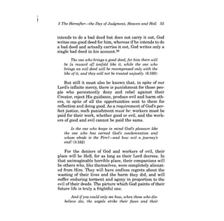 5 The Hereafter-the Day ofJudgment, Heaven and Hell 55 
intends to do a bad deed but does not carry it out, God writes one good deed for him, whereas ifhe intends to do a bad deed and actually carries it out, God writes only a single bad deed in his account.36 
The one who brings a good deed, for him there will be [a reward of] tenfold like it, while the one who brings an evil deed will be recompensed only with the like ofit, and they will not be treated unjustly. (6:160) 
But still it must also be known that, in spite of our Lord's infinite mercy, there is punishment for those people who persistently deny and rebel against their Creator, reject His guidance, produce evil and harm others, in spite of all the opportunities sent to them for reflection and doing good. As a requirement of God's perfect justice, such punishment must be: workers must be paid for their work, whether good or evil, and the workers of good and evil cannot be paid the same. 
Is the one who keeps in mind God's pleasure like the one who has earned God's condemnation and whose abode is the Fire?-and how evil a journey's end! (3:162) 
For the deniers of God and workers of evil, their place will be Hell, for as long as their Lord decrees. In that unimaginable horrible place, their companions will be others who, like themselves, were completely alienated from Him. They will have endless regrets about the wasting of their lives and the harm they did, and will suffer enduring torment and agony in proportion to the evil of their deeds. The picture which God paints oftheir future life is truly a frightful one. 
And ifyou could only see how, when those who disbelieve die, the angels strike their faces and their  