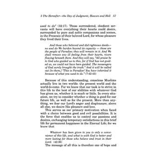 5 The Hereafter-the Day ofJudgment, Heaven and Hell 57 
used to do" (32:17). Those surrendered, obedient servants will have everything their hearts could desire, surrounded by pure and noble companions and scenes, in the Presence of their beloved Lord, for whose pleasure they lived their lives. 
And those who believed and did righteous deedsno soul do We burden beyond its capacity -those are the people ofParadise; they will remain in it. And We shall remove any ill feeling from their hearts, rivers flowing beneath them. And they will say, "All praise be to God who guided us to this, for ifGod has not guided us, we could not have been guided. The messengers ofGod surely brought the truth.» And it will be called out [to them,] "This is Paradise! You have inherited it because of what you used to do. » (7 :42-43) 
Because of this understanding, conscious Muslims actually live in two worlds: the present world and the world-to-come. For we know that our task is to strive in this life to the best of our abilities with whatever God has given us, whether it is much or little. In every situation, we try to consider whether a thing is good for our future life, as well as for the present. More than anything, we fear our Lord's anger and displeasure; above all else, we desire His pleasure and love. 
This serves as our primary motivation when faced with a choice between good and evil possibilities. It is the force that enables us to control our passions and desires, exchanging temporary satisfactions in this brief life for permanent happiness in the Eternal Life; for we know that 
Whatever has been given to you is only a convenience ofthis life, and what is with God is better and more lasting for those who believe and trust in their Lord. (42:36) 
The message of all this is therefore one of hope and  