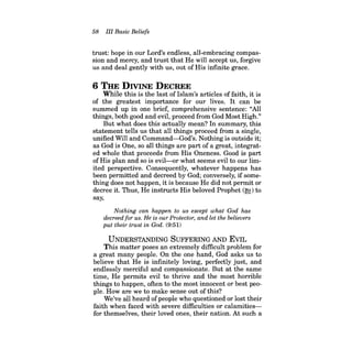 58 III Basic Beliefs 
trust: hope in our Lord's endless, all-embracing compassion and mercy, and trust that He will accept us, forgive us and deal gently with us, out of His infinite grace. 
6 THE DIVINE DECREE 
While this is the last of Islam's articles of faith, it is of the greatest importance for our lives. It can be summed up in one brief, comprehensive sentence: "All things, both good and evil, proceed from God Most High." 
But what does this actually mean? In summary, this statement tells us that all things proceed from a single, unified Will and Command-God's. Nothing is outside it; as God is One, so all things are part of a great, integrated whole that proceeds from His Oneness. Good is part of His plan and so is evil-or what seems evil to our limited perspective. Consequently, whatever happens has been permitted and decreed by God; conversely, if something does not happen, it is because He did not permit or decree it. Thus, He instructs His beloved Prophet (~) to say, 
Nothing can happen to us except what God has decreed for us. He is our Protector, and let the believers put their trust in God. (9:51) 
UNDERSTANDING SUFFERING AND EVIL 
This matter poses an extremely difficult problem for a great many people. On the one hand, God asks us to believe that He is infinitely loving, perfectly just, and endlessly merciful and compassionate. But at the same time, He permits evil to thrive and the most horrible things to happen, often to the most innocent or best people. How are we to make sense out of this? 
We've all heard of people who questioned or lost their faith when faced with severe difficulties or calamitiesfor themselves, their loved ones, their nation. At such a  