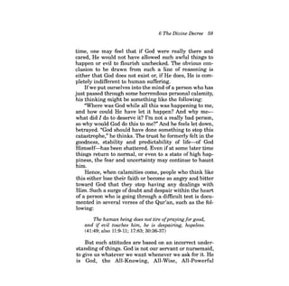 6 The Divine Decree 59 
time, one may feel that if God were really there and cared, He would not have allowed such awful things to happen or evil to flourish unchecked. The obvious conclusion to be drawn from such a line of reasoning is either that God does not exist or, if He does, He is completely indifferent to human suffering. 
Ifwe put ourselves into the mind ofa person who has just passed through some horrendous personal calamity, his thinking might be something like the following: 
"Where was God while all this was happening to me, and how could He have let it happen? And why mewhat did I do to deserve it? I'm not a really bad person, so why would God do this to me?" And he feels let down, betrayed. "God should have done something to stop this catastrophe," he thinks. The trust he formerly felt in the goodness, stability and predictability of life-of God Himself-has been shattered. Even ifat some later time things return to normal, or even to a state of high happiness, the fear and uncertainty may continue to haunt him. 
Hence, when calamities come, people who think like this either lose their faith or become so angry and bitter toward God that they stop having any dealings with Him. Such a surge ofdoubt and despair within the heart of a person who is going through a difficult test is documented in several verses of the Qur'an, such as the following: 
The human being does not tire ofpraying for good, and if evil touches him, he is despairing, hopeless. 
(41:49; also 11:9-11; 17:83; 30:36-37) 
But such attitudes are based on an incorrect understanding ofthings. God is not our servant or nursemaid, to give us whatever we want whenever we ask for it. He is God, the All-Knowing, All-Wise, All-Powerful  