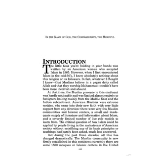 IN THE NAME OF GoD, THE COMPASSIONATE, THE MERCIFUL 
INTRODUCTION 
The little book you're holding in your hands was written by an American woman who accepted Islam in 1965. However, when I first encountered Islam in the mid-50's, I knew absolutely nothing about this religion or its followers. In fact, whatever I thought I knew-that Muslims believe in a pagan deity called Allah and that they worship Muhammad-couldn't have been more incorrect and absurd. 
At that time, the Muslim presence in this continent was hardly noticeable and was limited almost entirely to foreigners hailing mainly from the Middle East and the Indian subcontinent. American Muslims were extreme rarities, who came into their new faith with very little support from any direction: there were very few Muslim communities and Islamic centers, a small and inadequate supply of literature and information about Islam, and a severely limited number of live role models to learn from. The critical question of how Islam could be applied by people living in the mainstream of American society without sacrificing any of its basic principles or teachings had barely been asked, much less answered. 
But during the past three decades, all this has changed dramatically. The Muslim community is now firmly established in this continent; currently there are some 1500 mosques or Islamic centers in the United 
vii  