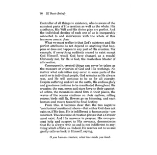 60 III Basic Beliefs 
Controller of all things in existence, who is aware of the minutest parts of His creation as well as the whole. His attributes, His Will and His divine plan are perfect. And the individual destiny of each one of us is inseparably connected to and interwoven with the whole of this immense cosmic plan. 
What we must realize is that God's existence and His perfect attributes do not depend on anything that happens or does not happen to any part of His creation. For example, if everything suddenly ceased to exist except God Himself, would God have changed as a result? Obviously not, for He is God, the masterless Master of all creation. 
Consequently, created things can never be taken as the measure or criterion of God and His workings. No matter what calamities may occur in some parts of the earth or to individual people, God remains as He always was, and He will continue to be so for all eternity. Despite suffering and evil on the earth, His endless glory and greatness continue to be manifested throughout His creation: the sun, moon and stars keep to their appointed orbits, the mountains stand firm in their places, the waves of the oceans continue on their endless, rolling course; birds still fly, flowers go on blooming, and each human soul moves toward its final destiny. 
From this, it becomes clear that the two negative 'conclusions' mentioned above-that either God does not exist or, ifHe does, He is indifferent to human pain-are incorrect. The existence ofcreation proves that a Creator must exist. And His answers to prayers, His ever-present help and support to His servants, demonstrates that He is always with us and is not indifferent to anything which affects us. Indeed, He reaches out to us and gently calls us back to Himself, saying, 
o you human creature, what has made you heed  