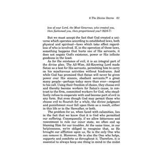 6 The Divine Decree 61 
less ofyour Lord, the Most Generous, who created you, 
then fashioned you, then proportioned you? (82:6-7) 
But we must accept the fact that God created a universe which operates according to established laws, both physical and spiritual-laws which take effect regardless ofwho is involved. If, in the operation ofthese laws, something happens that hurts one of His servants, it does not negate God's existence, power or His infinite goodness in the least. 
As for the existence of evil, it is an integral part of the divine plan. The All-Wise, All-Knowing Lord made Satan as a test for His servants, permitting him to carry on his mischievous activities without hindrance. And while God has promised that Satan will never be given power over His sincere, obedient servants,38 a great many people-perhaps today more than ever-respond to his call. Using their freedom ofchoice, they choose evil and thereby become workers for Satan's cause, in contrast to the firm, committed workers for God, who steadfastly refuse to cooperate with and become part ofevil in any form. But even though God may permit those who choose evil to flourish for a while, the divine judgment and punishment must fall upon them as a result, either in this life or in the Hereafter, or both. 
The problem for us, when faced with calamities, lies in the fact that we know that it is God who permitted our suffering. Consequently, if we allow bitterness and resentment to rule our inner state, we often end up blaming Him for our troubles. At the same time, in our helplessness, we're obliged to recognize that, as He brought our affliction upon us, He is the only One who can remove it. Moreover, He is also the One who helps, supports and comforts us throughout it. Therefore, it is essential to always keep one thing in mind in the midst  