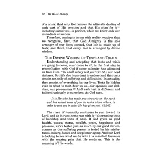 62 III Basic Beliefs 
of a crisis: that only God knows the ultimate destiny of each part of His creation and that His plan for itincluding ourselves-is perfect, while we know only our immediate situation. 
Therefore, coming to terms with reality requires that we recognize, first, that God Almighty is the sole arranger of our lives; second, that life is made up of tests; and third, that every test is arranged by divine wisdom. 
THE DIVINE WISDOM OF TESTS AND TRIALS 
Understanding and accepting that tests and trials are going to come, must come to all, is the first step in reconciliation with God if some calamity has alienated us from Him. "We shall surely test you" (2:155), our Lord declares. But it's also important to understand that tests consist not only of suffering and difficulties. In actuality, they consist of everything in our lives. Tests lie hidden even in what is most dear to us-our spouses, our children, our possessions.39 And each test is different and tailored uniquely to ourselves. As God says, 
It is He who has made you stewards on the earth and has raised some ofyou in ranks above others, in order to test you in what He has given you. (6:165) 
The river of humanity continues to run toward its Lord, and as it runs, tests run with it-alternating tests of hardship and tests of ease. If God gives us good health, power, status, wealth, peace, happiness and pleasure, we're tested just as much by our good circumstances as the suffering person is tested by his misfortunes, misery, losses and deep inner agony. And our Lord is looking to see what we do with His manifold favors or with the searing pain that He sends us. This is the meaning of His words,  