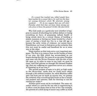 6 The Divine Decree 63 
If a wound has touched you, [other] people have been touched by a wound like it, for such are the days [of varying fortunes] which We alternate among mankind. . . . Or do you suppose that you will enter Paradise while God does not know those among you who strive or know the patient? (3:140, 142; also 2:214) 
Why God sends us a particular test (whether it happens to consist of inheriting ten million dollars or losing everything we have; of possessing radiant health or being struck down by a critical illness; of building a stately mansion or having our home leveled by a hurricane; of seeing a loved one live to a ripe old age or become the early victim of violence), we cannot know. Nonetheless, our trust in God gives us the certainty that this test must be useful and beneficial for us in some way or the other. 
Islam teaches us that tests serve very important purposes. The first is to remove from us the burden of some of our sins, the filth which has accumulated on our hearts during this life. For none ofus can enter Paradise and come into the Divine Presence with the dirt of this life upon us; in order to come to our Lord, we must be clean. And God informs us through His blessed Prophet (~) that any suffering we experience serves as a means of cleansing us of our sins.4o 
The second purpose of tests is to give us high ranks in the life-to-come, ranks that we could never attain through a life without troubles. So, while Muslims suffer pain and hurt just as much as anyone else, we possess the certainty that everything God sends us has a beneficial purpose and outcome, both for cleaning us and for raising our ranks.41 
Another point must not be overlooked. The same situation which is a test for the one who is experiencing it is often a test for those close to him or her. For example, the parents ofa child dying ofcancer may suffer as much  
