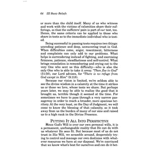 64 III Basic Beliefs 
or more than the child itself. Many of us who witness and work with the victims of calamities share their sufferings, so that the sufferers' pain is part ofour test, too. Hence, the same criteria can be applied to those who share in tests as to the immediate individual who is tested. 
Being successful in passing tests requires two things: unending patience and deep, unwavering trust in God. When difficulties come, anger, resentment, bitterness and complaints can only add to our problems. What helps is surrendering instead of fighting, and exercising firmness, patience, steadfastness and self-control. What brings consolation is remembering and crying out to the very One who sent us this difficulty-who is also the only One who is able to take it away. "Then flee to God" (51:50), our Lord advises, for "There is no refuge from God except in Him" (9:118). 
Because our vision is limited, we're seldom able to see the divine wisdom in a calamity at the time it strikes us or those we love, whose tests we share. But perhaps years later, we may be able to realize the good that it brought us, terrible though it seemed at the time. For sometimes we have to pass through a very narrow passageway in order to reach a broader, more spacious territory. At the very least, on the Day ofJudgment, we will come to know the blessing of that calamity, as it took away from us the burden of many of our sins and raised us to a high rank in the Divine Presence. 
PuTTING IT ALL INTO PERSPECTIVE 
Since God's Will is over our own personal wills, it is a permanent, unchangeable reality that He can do with us whatever He sees fit. But because most of us do not trust in His Will, we scramble around, desperately trying to control and manage our own destinies with whatever resources we have at our disposal. We're convinced that we know what's best for ourselves and can do it bet  