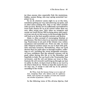 6 The Divine Decree 65 
ter than anyone else-especially God, the mysterious, hidden, unseen Being, who may spring unwanted 'surprises' on us. 
So we do whatever seems right to us at the time, sometimes getting our way and achieving our goals, and at other times making this, that or the other mistake with our lives. Rarely are we sufficiently surrendered to trust God's choices for us to be correct rather than our own, often wrong ones. Only when we recognize and accept our Lord's divine Will as being above and superior to our own do we feel secure in the knowledge that He will lead us to the best possible outcome and destiny. 
Islam is often accused of encouraging fatalism or passiveness. But this is due to an incorrect understanding. Passiveness is not part of the Islamic way; rather, acceptance and surrender are. From our side, we must take whatever positive action we can to deal with problems and help ourselves. Nevertheless, when our Lord decrees that our path takes us through troubles, sufferings or evil, including the worst imaginable scenarios, we have confidence that the ultimate outcome will be good, either during this life or in the Hereafter, and hopefully in both. For our Lord is the Trustworthy One (al-Ameen), and He will not betray our trust in Him. Instead, He will reward it and bring us through our test in safety. In short, we have trust in Him as our Lord to do what is best for us. "Ifthis is what He wants for me," we may say, "I accept it and will try to be patient," according to His words, 
By Time, truly the human being is in [a state of] loss, excepting those who believe and do righteous deeds, and counsel one another of truth and counsel one another ofpatience. (103:1-3) 
In the following verse of His all-wise Qur'an, God  