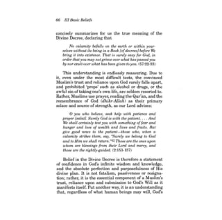 66 III Basic Beliefs 
concisely summarizes for us the true meaning of the Divine Decree, declaring that 
No calamity befalls on the earth or within yourselves without its being in a Book [of decrees} before We bring it into existence. That is surely easy for God, in order that you may not grieve over what has passed you by nor exult over what has been given to you. (57:22-23) 
This understanding is endlessly reassuring. Due to it, even under the most difficult tests, the convinced Muslim's trust and reliance upon God rarely falls apart, and prohibited 'props' such as alcohol or drugs, or the awful sin oftaking one's own life, are seldom resorted to. Rather, Muslims use prayer, reading the Qur'an, and the remembrance of God (dhikr-Allah) as their primary solace and source of strength, as our Lord advises: 
o you who believe, seek help with patience and prayer [salat}. Surely God is with the patient . ... And We shall certainly test you with something offear and hunger and loss of wealth and lives and fruits. But give good news to the patient-those who, when a calamity strikes them, say, «Surely we belong to God and to Him we shall return."42 Those are the ones upon whom are blessings from their Lord and mercy, and those are the rightly-guided. (2:153-157) 
Belief in the Divine Decree is therefore a statement of confidence in God's infinite wisdom and knowledge, and the absolute perfection and purposefulness of His divine plan. It is not fatalism, passiveness or resignation; rather, it is the essential component of a Muslim's trust, reliance upon and submission to God's Will as it manifests itself. Put another way, it is an understanding that, regardless of what human beings may will, God's  