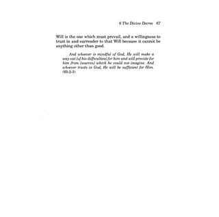 6 The Divine Decree 67 
Will is the one which must prevail, and a willingness to trust in and surrender to that Will because it cannot be anything other than good. 
And whoever is mindful of God, He will make a way out [ofhis difficulties] for him and will provide for him from [sources} which he could not imagine. And whoever trusts in God, He will be sufficient for Him. 
(65:2-3)  