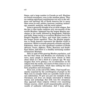 viii 
States, and a large number in Canada as well. Muslims are found everywhere, even in the smallest places. They are making significant contributions not only to the religious and spiritual life of North America but in many other areas as well: politics, business, teaching, technology, research, medicine, and the social sphere. 
Islam is generally thought ofas an Arab religion. But the fact is that Arabs comprise only one-seventh of the world's Muslims. Indonesia has the largest Muslim population in the world, followed by Bangladesh, Pakistan and India. Some twenty or so million Muslims live in the People's Republic of China, and triple that number in the former Soviet republics. Thus, the Muslim population in North America represents the Muslim world in miniature. While it consists primarily ofArabs and IndoPakistanis, there are also significant numbers of North Africans, Iranis, Mghans, Turks, Bosnians and SouthEast Asians. And there is a steadily increasing number ofAmerican Muslims. 
Still, in spite ofthis growing Muslim population, and the fact that Islam and Muslims are constantly in the news, many people in America know almost as little about Islam as I did a third of a century ago. We may imagine that we're getting a lot of information on the subject from the media, but much ofwhat comes to us is actually misinformation, which does nothing but reinforce prejudices and stereotypes. 
Even now, at the end ofthe 1990s, I find myself constantly surprised by the unwillingness of people in the West even to consider Islam as a possible source of correct information. I'll give you just one example of this. Christians and Jews are deeply interested in biblical history and archeology. But with very few exceptions, they approach these subjects without ever consulting Islamic sources, which would unquestionably provide a wealth of authentic information. And I keep asking  