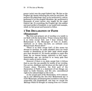 70 IV The Acts of Worship 
prayer (salat) was the angel Gabriel (~). We fast as the Prophet (~) fasted, following the rules he laid down. We perform the pilgrimage (hajj) as he performed it, and he performed it as the prophet Abraham (~) performed it thousands of years earlier, also taught by the angel Gabriel (~). In everything, the Prophet (~), the noblest and most perfect of mankind, is our model and example, which we feel proud and honored to follow. 
1 THE DECLARATION OF FAITH 
(SHAllADAH) 
The first and primary act of worship is to testifY to our faith with the declaration, "I bear witness that there is no deity except God, and I bear witness that Muhammad is the Messenger of God-in Arabic, "Ashhadu an la ilaha illa-Llah, wa ashhadu anna Muhammadu Rasool-Allah." 
"There is no deity except God"-if this seems too obvious to mention, we really shouldn't have too much trouble in identifYing all the little 'gods' which people give their devotion to. It's hardly possible to argue this point, for we human beings, especially in this supermaterialistic age, are devoted to so many gods that there's really no end to them. 
However, if there is no deity except God, it follows that no one else can possibly be worthy of our worship. Our service, obedience and devotion are the right of our Creator alone. Therefore, the first part of the Declaration of Faith is a statement of two things: our belief in God's Oneness, and His sole, unconditional right to be acknowledged as the Lord. 
In the second part of the Declaration, we're witnessing to and affirming the fact that Muhammad (~) is God's Messenger, proclaiming that we believe in his messengership and prophethood, and that we accept the Message which he brought as coming from our Creator.  