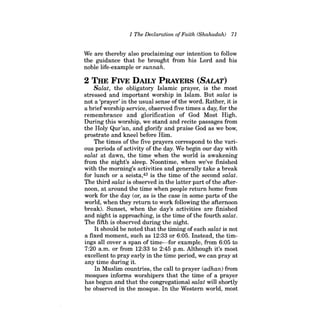 1 The Declaration ofFaith (Shahadah) 71 
We are thereby also proclaiming our intention to follow the guidance that he brought from his Lord and his noble life-example or sunnah. 
2 THE FIVE DAILY PRAYERS (BALAT) 
Salat, the obligatory Islamic prayer, is the most stressed and important worship in Islam. But salat is not a 'prayer' in the usual sense ofthe word. Rather, it is a briefworship service, observed five times a day, for the remembrance and glorification of God Most High. During this worship, we stand and recite passages from the Holy Qur'an, and glorify and praise God as we bow, prostrate and kneel before Him. 
The times of the five prayers correspond to the various periods of activity of the day. We begin our day with salat at dawn, the time when the world is awakening from the night's sleep. Noontime, when we've finished with the morning's activities and generally take a break for lunch or a seista,43 is the time of the second salat. The third salat is observed in the latter part ofthe afternoon, at around the time when people return home from work for the day (or, as is the case in some parts of the world, when they return to work following the afternoon break). Sunset, when the day's activities are finished and night is approaching, is the time ofthe fourth salat. The fifth is observed during the night. 
It should be noted that the timing of each salat is not a fixed moment, such as 12:33 or 6:05. Instead, the timings all cover a span of time-for example, from 6:05 to 
7:20 a.m. or from 12:33 to 2:45 p.m. Although it's most excellent to pray early in the time period, we can pray at any time during it. 
In Muslim countries, the call to prayer (adhan) from mosques informs worshipers that the time of a prayer has begun and that the congregational salat will shortly be observed in the mosque. In the Western world, most  