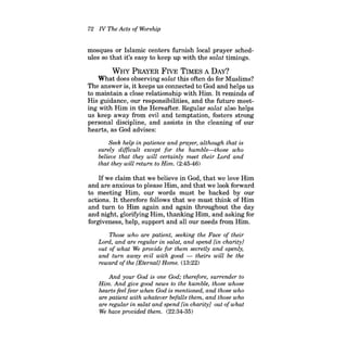 72 N The Acts of Worship 
mosques or Islamic centers furnish local prayer schedules so that it's easy to keep up with the salat timings. 
WHY PRAYER FIVE TIMES A DAY? 
What does observing salat this often do for Muslims? The answer is, it keeps us connected to God and helps us to maintain a close relationship with Him. It reminds of His guidance, our responsibilities, and the future meeting with Him in the Hereafter. Regular salat also helps us keep away from evil and temptation, fosters strong personal discipline, and assists in the cleaning of our hearts, as God advises: 
Seek help in patience and prayer, although that is surely difficult except for the humble-those who believe that they will certainly meet their Lord and that they will return to Him. (2:45-46) 
Ifwe claim that we believe in God, that we love Him and are anxious to please Him, and that we look forward to meeting Him, our words must be backed by our actions. It therefore follows that we must think of Him and turn to Him again and again throughout the day and night, glorifying Him, thanking Him, and asking for forgiveness, help, support and all our needs from Him. 
Those who are patient, seeking the Face of their Lord, and are regular in salat, and spend [in charity] out of what We provide for them secretly and openly, and turn away evil with good theirs will be the reward ofthe [Eternal] Home. (13:22) 
And your God is one God; therefore, surrender to Him. And give good news to the humble, those whose hearts feel fear when God is mentioned, and those who are patient with whatever befalls them, and those who are regular in salat and spend [in charity] out ofwhat We have provided them. (22:34-35)  