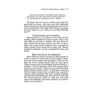 2 The Five Daily Prayers (Salat) 73 
Surely salat restrains [worshipers] from indecency and vileness, and the remembrance ofGod is the greatest. And God knows whatsoever you do. (29:45) 
For those who are want to worship more than the prescribed five times a day, there are other additional times and occasions for salat. Especially precious is salat in the small hours of the night while others are asleep, the time when we are nearest to our Most Merciful Lord.44 
CLEANLINESS AND COVERING 
God instructs us in the Qur'an to be clean for His worship. There should be no trace of urine, stool or any other filth on our body or clothing. The spot where we pray should also be clean, and we can cover it with a cloth, mat or rug. A brief washing (wudu) is carried out before praying (more about this on page 105). Women should be completely covered, excepting their faces and hands. 
How THE SALAT Is OBSERVED 
Each ofthe five prayers consists ofa fixed number of cycles or rakats. In each rakat, we first stand at attention and recite passages from the Qur'an. Then we bow from the waist, saying silently three or more times, "Glory be to my Lord, the Almighty (Subhana Rabbi alAdheem)." We then prostrate on the floor, saying silently three or more times, "Glory be to my Lord, the Most High (Subhana Rabbi al-Ala)." In both the second and the final rakats of each salat, we add to this a period of sitting, while glorifying God and invoking blessings upon His beloved Prophet (~). The salat then ends with the Islamic greeting, "Peace be upon you, and God's mercy and blessings (''As-salamu alaikum wa rahmatAllahi wa barakatuhu").  