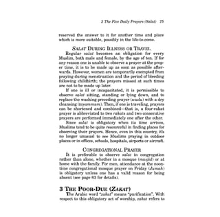 2 The Five Daily Prayers (Salat) 75 
reserved the answer to it for another time and place which is more suitable, possibly in the life-to-come. 
SALAT DURING ILLNESS OR TRAVEL 
Regular salat becomes an obligation for every Muslim, both male and female, by the age of ten. If for any reason one is unable to observe a prayer at the proper time, it is to be made up as soon as possible afterwards. However, women are temporarily exempted from praying during menstruation and the period of bleeding following childbirth; the prayers missed at such times are not to be made up later. 
If one is ill or incapacitated, it is permissible to observe salat sitting, standing or lying down, and to replace the washing preceding prayer (wudu) with a dry cleansing (tayammum). Then, ifone is traveling, prayers can be shortened and combined-that is, a four-rakat prayer is abbreviated to two rakats and two consecutive prayers are performed immediately one after the other. 
Since salat is obligatory when its time arrives, Muslims tend to be quite resourceful in finding places for observing their prayers. Hence, even in this country, it's no longer unusual to see Muslims praying in outdoor places or in offices, schools, hospitals, airports or aircraft. 
CONGREGATIONAL PRAYER 
It is preferable to observe salat in congregation rather than alone, whether in a mosque (masjid) or at home with the family. For men, attendance at the noontime congregational mosque prayer on Friday (Jumah) is obligatory unless one has a valid reason for being absent (see page 83 for details). 
3 THE POOR-DuE (ZAKAT) 
The Arabic word "zakat" means "purification". With respect to this obligatory act of worship, zakat refers to  