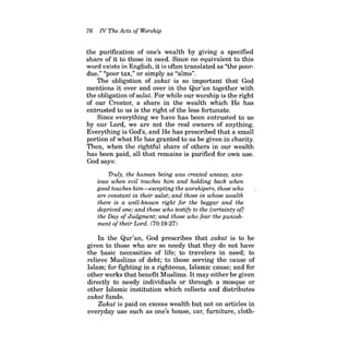 76 N The Acts of Worship 
the purification of one's wealth by giving a specified share of it to those in need. Since no equivalent to this word exists in English, it is often translated as "the poordue," "poor tax," or simply as "alms". 
The obligation of zakat is so important that God mentions it over and over in the Qur'an together with the obligation ofsaiat. For while our worship is the right of our Creator, a share in the wealth which He has entrusted to us is the right of the less fortunate. 
Since everything we have has been entrusted to us by our Lord, we are not the real owners of anything. Everything is God's, and He has prescribed that a small portion of what He has granted to us be given in charity. Then, when the rightful share of others in our wealth has been paid, all that remains is purified for own use. God says: 
Truly, the human being was created uneasy, anxious when evil touches him and holding back when good touches him-excepting the worshipers, those who are constant in their salat; and those in whose wealth there is a well-known right for the beggar and the deprived one; and those who testify to the [certainty of} the Day of Judgment; and those who fear the punishment of their Lord. (70:19-27) 
In the Qur'an, God prescribes that zakat is to be given to those who are so needy that they do not have the basic necessities of life; to travelers in need; to relieve Muslims of debt; to those serving the cause of Islam; for fighting in a righteous, Islamic cause; and for other works that benefit Muslims. Itmay either be given directly to needy individuals or through a mosque or other Islamic institution which collects and distributes zakat funds. 
Zakat is paid on excess wealth but not on articles in everyday use such as one's house, car, furniture, cloth  