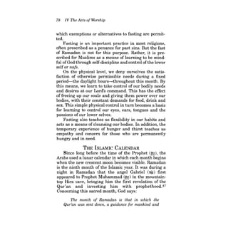 78 IV The Acts of Worship 
which exemptions or alternatives to fasting are permitted. 
Fasting is an important practice in most religions, often prescribed as a penance for past sins. But the fast of Ramadan is not for this purpose. Rather, it is prescribed for Muslims as a means of learning to be mindful ofGod through self-discipline and control ofthe lower selfor nafs. 
On the physical level, we deny ourselves the satisfaction of otherwise permissible needs during a fixed period-the daylight hours-throughout this month. By this means, we learn to take control of our bodily needs and desires at our Lord's command. This has the effect of freeing up our souls and giving them power over our bomes, with their constant demands for food, drink and sex. This simple physical control in turn becomes a basis for learning to control our eyes, ears, tongues and the passions ofour lower selves. 
Fasting also teaches us flexibility in our habits and acts as a means of cleansing our bodies. In addition, the temporary experience of hunger and thirst teaches us empathy and concern for those who are permanently hungry and in need. 
THE ISLAMIC CALENDAR 
Since long before the time of the Prophet (~), the Arabs used a lunar calendar in which each month begins when the new crescent moon becomes visible. Ramadan is the ninth month of the Islamic year. It was during a night in Ramadan that the angel Gabriel (~) first appeared to Prophet Muhammad (~) in the mountaintop Hira cave, bringing him the first revelation of the Qur'an and investing him with prophethood.47 Concerning this sacred month, God says: 
The month of Ramadan is that in which the Qur'an was sent down, a guidance for mankind and  