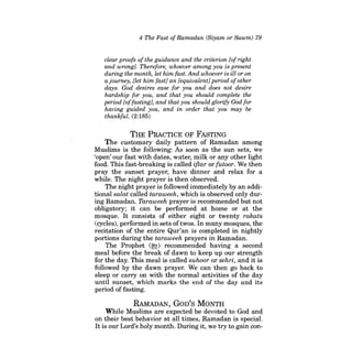 4 The Fast ofRamadan (Siyam or Sawm) 79 
clear proofs ofthe guidance and the criterion [of right and wrong]. Therefore, whoever among you is present during the month, let him fast. And whoever is ill or on a journey, [let him fast} an [equivalent] period ofother days. God desires ease for you and does not desire hardship for you, and that you should complete the period [offasting}, and that you should glorify God for having guided you, and in order that you may be thankful. (2:185) 
THE PRACTICE OF FASTING 
The customary daily pattern of Ramadan among Muslims is the following; As soon as the sun sets, we 'open' our fast with dates, water, milk or any other light food. This fast-breaking is called iftar or futoor. We then pray the sunset prayer, have dinner and relax for a while. The night prayer is then observed. 
The night prayer is followed immediately by an additional salat called taraweeh, which is observed only during Ramadan. Taraweeh prayer is recommended but not obligatory; it can be performed at home or at the mosque. It consists of either eight or twenty rakats (cycles), performed in sets of twos. In many mosques, the recitation of the entire Qur'an is completed in nightly portions during the taraweeh prayers in Ramadan. 
The Prophet (~) recommended having a second meal before the break of dawn to keep up our strength for the day. This meal is called suhoor or sehri, and it is followed by the dawn prayer. We can then go back to sleep or carry on with the normal activities of the day until sunset, which marks the end of the day and its period of fasting. 
RAMADAN, GoD'S MONTH 
While Muslims are expected be devoted to God and on their best behavior at all times, Ramadan is special. It is our Lord's holy month. During it, we try to gain con  