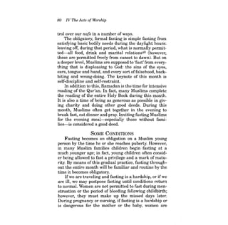 80 N The Acts ofWorship 
trol over our nafs in a number of ways. 
The obligatory, formal fasting is simple fasting from satisfYing basic bodily needs during the daylight hours: leaving off, during that period, what is normally permitted- all food, drink and marital relations48 (however, these are permitted freely from sunset to dawn). But on a deeper level, Muslims are supposed to 'fast' from everything that is displeasing to God: the sins of the eyes, ears, tongue and hand, and every sort offalsehood, backbiting and wrong-doing. The keynote of this month is self-discipline and self-restraint. 
In addition to this, Ramadan is the time for intensive reading of the Qur'an. In fact, many Muslims complete the reading of the entire Holy Book during this month. It is also a time of being as generous as possible in giving charity and doing other good deeds. During this month, Muslims often get together in the evening to break fast, eat dinner and pray. Inviting fasting Muslims for the evening meal-especially those without families- is considered a good deed. 
SOME CONDITIONS 
Fasting becomes an obligation on a Muslim young person by the time he or she reaches puberty. However, in many Muslim families children begin fasting at a much younger age; in fact, young children often consider being allowed to fast a privilege and a mark of maturity. By means of this gradual practice, fasting throughout the entire month will be familiar and routine by the time it becomes obligatory. 
Ifwe are traveling and fasting is a hardship, or ifwe are ill, we may postpone fasting until conditions return to normal. Women are not permitted to fast during menstruation or the period of bleeding following childbirth; however, they must make up the missed days later. During pregnancy or nursing, iffasting is a hardship or is dangerous for the mother or the baby, women are  