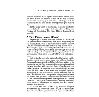 4 The Fast ofRamadan (Siyam or Sawm) 81 
excused but must make up the missed fasts later ifthey are able. If we are unable to fast at all due to some chronic illness, we pay a 'ransom' in charity, which is equivalent to the cost of one average meal per missed day. 
At the conclusion of Ramadan, Muslims celebrate one of Islam's two major festivals, Eid al-Fitr, the Festival of Completing the Fast. This is discussed on page 84. 
5 THE PILGRIMAGE (HAJJ) 
Pilgrimage to Mecca once in a lifetime is the fifth of the prescribed acts of worship. God says, "Pilgrimage to the House [the Kabahl is an obligation on people toward God, for the one who is able to find a way to do it" (3:97). Accordingly, hajj becomes obligatory for Muslims when their health permits, when they have enough means to make the trip and provide for their dependents in their absence, and when there is safety of travel in both directions. 
Hajj is the largest international gathering on earth. During recent years, more than two million Muslims from nearly every country ofthe globe have gathered in Mecca during the hajj season (which moves throughout the year together with the other dates ofthe Islamic calendar). Among the pilgrims, there are no distinctions of rank. All the races of the world are mingled together, worshiping, living, interacting, eating, sleeping side by side. The Muslim who take part in this pilgrimage feels his or her own personal insignificance as one tiny unit in that immense throng of the worshipers of the Lord of Creation. The hajj is a tremendous, moving, unforgettable spiritual experience, as anyone who has experienced it will confirm. 
Is Mecca the site of the hajj because Prophet Muhammad (!f,) was born there? No, it has nothing to do with that. Rather, it's because the prophet Abraham  