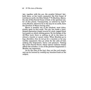82 IV The Acts ofWorship 
('Wl), together with his son, the prophet Ishmael (~), built there, at his Lord's command, the first house of worship on earth, the Holy Kabah.49 Th Muslims, Mecca, the site of this Sacred House of God, is the spiritual center of this planet. Consequently, as ordered by God,50 every Muslim, wherever he or she may be on earth, faces the direction of Mecca during salat. 
Mecca is possibly one of the bleakest, most inhospitable spots on this earth. The city lies inside a bowlshaped depression ringed around by stark, jagged black lava peaks on which nothing grows. By the design of the All-Wise Lord, there is nothing at all in the place to attract a tourist or casual visitor. When Muslims go to hajj, therefore, they do not go for a vacation or for any worldly enjoyment; they go solely for the sake of God, seeking His forgiveness, mercy and pleasure. Visiting the Lord's Sacred House, whose special radiance deeply affects the onlooker, is one of the greatest happinesses a Muslim can experience. 
As for the rites of the hajj, they are few and simple, and can be learned by reading any standard book on the subject.  