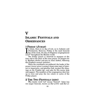 V 
ISLAMIC FESTIVALS AND OBSERVANCES 
1 FRIDAY (JUMAH) 
I n Islam, there is no day of rest, as in Judaism and 
Christianity. However, Friday is the most honored 
day ofthe week, the day ofobligatory congregational salat51 throughout the Muslim world. 
The Friday prayer is observed in mosques at the time and in the place of the noon prayer. To prepare for it, Muslims shower and put on clean clothes, following the Prophet's sunnah (practice). 
When the worshipers are gathered, the leader of the prayer (imam) gives a sermon about some topic ofinterest or importance, and glorifies God, invokes His blessings on the Prophet (~), and asks for His mercy, help and support. The members ofthe congregation then line up in rows and pray the two rakats or cycles of the Friday prayer. 
2 THE Two FESTIVALS (EIDS) 
The Arabic word "eid" means "festival". Islam has two major festivals, known as Eid al-FUr and Eid al83 
 