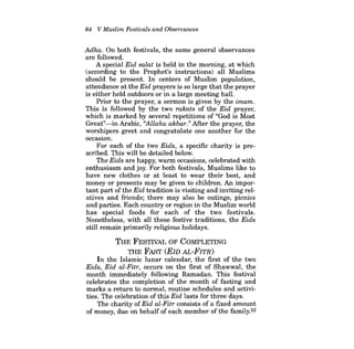 84 V Muslim Festivals and Observances 
Adha. On both festivals, the same general observances are followed. 
A special Eid salat is held in the morning, at which (according to the Prophet's instructions) all Muslims should be present. In centers of Muslim population, attendance at the Eid prayers is so large that the prayer is either held outdoors or in a large meeting hall. 
Prior to the prayer, a sermon is given by the imam. This is followed by the two rakats of the Eid prayer, which is marked by several repetitions of "God is Most Great"-inArabic, "Allahu akbar." After the prayer, the worshipers greet and congratulate one another for the occasion. 
For each of the two Eids, a specific charity is prescribed. This will be detailed below. 
The Eids are happy, warm occasions, celebrated with enthusiasm and joy. For both festivals, Muslims like to have new clothes or at least to wear their best, and money or presents may be given to children. An important part of the Eid tradition is visiting and inviting relatives and friends; there may also be outings, picnics and parties. Each country or region in the Muslim world has special foods for each of the two festivals. Nonetheless, with all these festive traditions, the Eids still remain primarily religious holidays. 
THE FESTNAL OF COMPLETING THE FAST (EID AL-FITR) In the Islamic lunar calendar, the first of the two Eids, Eid al-Fitr, occurs on the first of Shawwal, the month immediately following Ramadan. This festival celebrates the completion of the month of fasting and marks a return to normal, routine schedules and activities. The celebration of this Eid lasts for three days. The charity ofEid al-Fitr consists of a fixed amount of money, due on behalf of each member of the family.52  