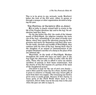 2 The Two Festivals (Eids) 85 
This is to be given to any seriously needy Muslim(s) before the time of the Eid salat, either in person or through a mosque or other organization devoted to helping the poor. 
THE FESTIVAL OF SACRIFICE (EID AL-ADHA) 
Eid al-Adha is closely related both to events in the life of the Prophet Abraham ($) and to the hajj. Its celebration lasts four days. 
On the day before this Eid, the ninth of the Islamic month of Dhul-Hiijah, the pilgrims complete the main rite of the hajj-assembling on the plain ofArafat near Mecca, where they spend the afternoon praying for forgiveness and mercy for themselves and their dear ones. On the tenth, eleventh and twelfth of Dhul-Hiijah, they continue with the rites of the hajj. Among these rites is the slaughter of an animal in commemoration of the prophetAbraham's sacrifice ofa sheep in the place ofhis son Ishmael (~). 
Meanwhile, on the tenth of Dhul-Hiijah, Muslims throughout the world who have not taken part in the hajj begin the observance of Eid al-Adha with the Eid salat. Those who are able to afford it carry out similar sacrifices of animals in their home communities. And the charity of this Eid consists of a portion of the meat of the slaughtered animal. 
One-third is kept for the use of one's own familyand is often used the same day for a feast. Another third is given to relatives or friends (who may return gifts of meat from their own supply). The remaining one-third is given away to needy people. Because of this charity, in many parts of the Third World where meat is very expensive, Eid al-Adha may be the only time in the year when the poor are able to enjoy it.  
