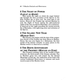 86 V Muslim Festivals and Observances 
3 THE NIGHT OF POWER 
(LAILAT AL-QADR) 
This marks the night on which the angel Gabriel (iID) brought the first revelation of the Qur'an to the Holy Prophet (~) in Hira cave. Its exact date is not known. However, the Prophet (r&;) advised Muslims to seek the Night of Power during the odd;..numbered nights of the last one-third of Ramadan. It is customarily observed on the night preceding the twenty-seventh day of Ramadan, with night-long salat and recitation of the Qur'an. 
4 THE ISLAMIC NEW YEAR (HIJRAH DAY) 
The Islamic year begins with the date ofthe emigration (hijrah) of the Prophet (r&;) from Mecca to Medina. Hence, the new year begins on 1 Muharram, the first month of the Islamic calendar. In many places in the Muslim world it is observed as a holiday. 
5 THE BIRTH ANNIvERSARY OF THE PROPHET (MOULID AN-NABI) 
The Prophet's birthday falls on the twelfth of Rabi al-Awwal, the third month of the Islamic calendar. Due to Muslims' great love and respect for the blessed Messenger of God (r&;), the celebration of his birth with various traditional observances is common and much loved in most of the Muslim world.  