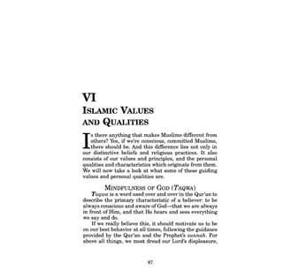 VI 
ISLAMIC VALUES AND QUALITIES 
Is there anything that makes Muslims different from 
others? Yes, if we're conscious, committed Muslims, 
there should be. And this difference lies not only in our distinctive beliefs and religious practices. It also consists of our values and principles, and the personal qualities and characteristics which originate from them. We will now take a look at what some of these guiding values and personal qualities are. 
MINDFULNESS OF GoD (TAQWA) 
Taqwa is a word used over and over in the Qur'an to describe the primary characteristic of a believer: to be always conscious and aware ofGod-that we are always in front of Him, and that He hears and sees everything we say and do. 
If we really believe this, it should motivate us to be on our best behavior at all times, following the guidance provided by the Qur'an and the Prophet's sunnah. For above all things, we most dread our Lord's displeasure, 
87  