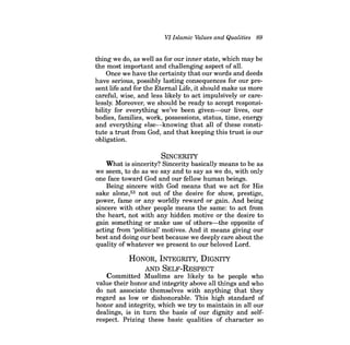 VI Islamic Values and Qualities 89 
thing we do, as well as for our inner state, which may be the most important and challenging aspect of all. 
Once we have the certainty that our words and deeds have serious, possibly lasting consequences for our present life and for the Eternal Life, it should make us more careful, wise, and less likely to act impulsively or carelessly. Moreover, we should be ready to accept responsibility for everything we've been given-our lives, our bodies, families, work, possessions, status, time, energy and everything else-knowing that all of these constitute a trust from God, and that keeping this trust is our obligation. 
SINCERITY 
What is sincerity? Sincerity basically means to be as we seem, to do as we say and to say as we do, with only one face toward God and our fellow human beings. 
Being sincere with God means that we act for His sake alone,53 not out of the desire for show, prestige, power, fame or any worldly reward or gain. And being sincere with other people means the same: to act from the heart, not with any hidden motive or the desire to gain something or make use of others-the opposite of acting from 'political' motives. And it means giving our best and doing our best because we deeply care about the quality of whatever we present to our beloved Lord. 
HONOR, INTEGRITY, DIGNITY 
AND SELF-RESPECT 
Committed Muslims are likely to be people who value their honor and integrity above all things and who do not associate themselves with anything that they regard as low or dishonorable. This high standard of honor and integrity, which we try to maintain in all our dealings, is in turn the basis of our dignity and selfrespect. Prizing these basic qualities of character so  