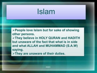 Islam 
People love Islam but for sake of showing 
other persons. 
They believe in HOLY QURAN and HADITH 
but unaware of the fact that what is in side 
and what ALLAH and MUHAMMAD (S.A.W) 
saying. 
They are unaware of their duties. 
#SMZH 
 