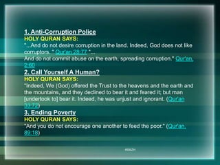1. Anti-Corruption Police 
HOLY QURAN SAYS: 
"...And do not desire corruption in the land. Indeed, God does not like 
corruptors. " Qur'an 28:77 "... 
And do not commit abuse on the earth, spreading corruption." Qur'an, 
2:60 
2. Call Yourself A Human? 
HOLY QURAN SAYS: 
"Indeed, We (God) offered the Trust to the heavens and the earth and 
the mountains, and they declined to bear it and feared it; but man 
[undertook to] bear it. Indeed, he was unjust and ignorant. (Qur'an 
33:72) 
3. Ending Poverty 
HOLY QURAN SAYS: 
"And you do not encourage one another to feed the poor." (Qur'an, 
89:18) 
#SMZH 
 
