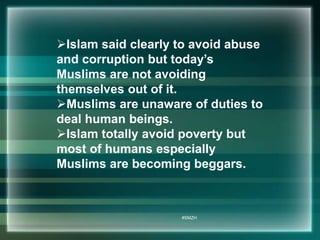 Islam said clearly to avoid abuse 
and corruption but today’s 
Muslims are not avoiding 
themselves out of it. 
Muslims are unaware of duties to 
deal human beings. 
Islam totally avoid poverty but 
most of humans especially 
Muslims are becoming beggars. 
#SMZH 
 